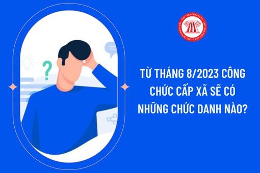 Từ ngày 1/8/2023, công chức cấp xã có những chức danh nào?